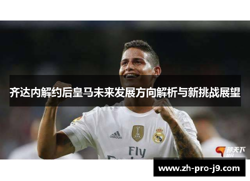 齐达内解约后皇马未来发展方向解析与新挑战展望