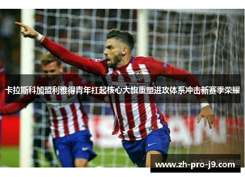 卡拉斯科加盟利雅得青年扛起核心大旗重塑进攻体系冲击新赛季荣耀