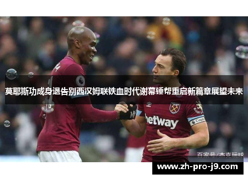 莫耶斯功成身退告别西汉姆联铁血时代谢幕锤帮重启新篇章展望未来